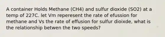 A container Holds Methane (CH4) and sulfur dioxide (SO2) at a temp of 227C. let Vm reperesent the rate of efussion for methane and Vs the rate of effusion for sulfur dioixde, what is the relationship betwen the two speeds?