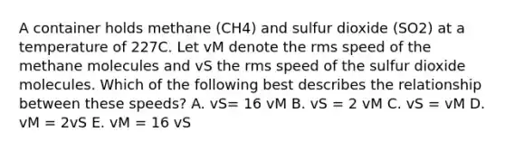 A container holds methane (CH4) and sulfur dioxide (SO2) at a temperature of 227C. Let vM denote the rms speed of the methane molecules and vS the rms speed of the sulfur dioxide molecules. Which of the following best describes the relationship between these speeds? A. vS= 16 vM B. vS = 2 vM C. vS = vM D. vM = 2vS E. vM = 16 vS