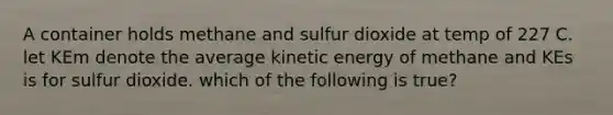 A container holds methane and sulfur dioxide at temp of 227 C. let KEm denote the average kinetic energy of methane and KEs is for sulfur dioxide. which of the following is true?