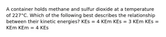 A container holds methane and sulfur dioxide at a temperature of 227°C. Which of the following best describes the relationship between their kinetic energies? KEs = 4 KEm KEs = 3 KEm KEs = KEm KEm = 4 KEs