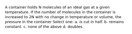 A container holds N molecules of an ideal gas at a given temperature. If the number of molecules in the container is increased to 2N with no change in temperature or volume, the pressure in the container Select one: a. is cut in half. b. remains constant. c. none of the above d. doubles.