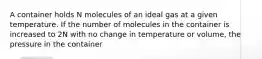 A container holds N molecules of an ideal gas at a given temperature. If the number of molecules in the container is increased to 2N with no change in temperature or volume, the pressure in the container