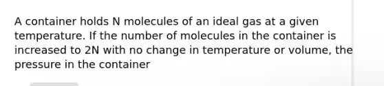 A container holds N molecules of an ideal gas at a given temperature. If the number of molecules in the container is increased to 2N with no change in temperature or volume, the pressure in the container