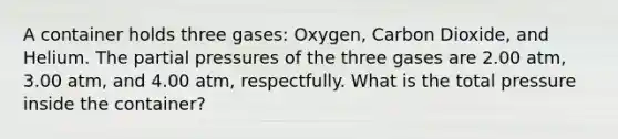 A container holds three gases: Oxygen, Carbon Dioxide, and Helium. The partial pressures of the three gases are 2.00 atm, 3.00 atm, and 4.00 atm, respectfully. What is the total pressure inside the container?