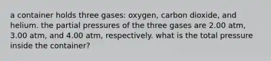 a container holds three gases: oxygen, carbon dioxide, and helium. the partial pressures of the three gases are 2.00 atm, 3.00 atm, and 4.00 atm, respectively. what is the total pressure inside the container?