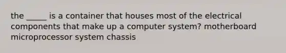 the _____ is a container that houses most of the electrical components that make up a computer system? motherboard microprocessor system chassis