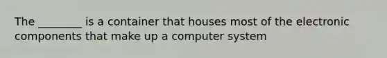 The ________ is a container that houses most of the electronic components that make up a computer system