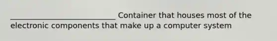 ___________________________ Container that houses most of the electronic components that make up a computer system