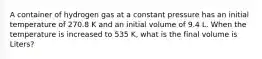 A container of hydrogen gas at a constant pressure has an initial temperature of 270.8 K and an initial volume of 9.4 L. When the temperature is increased to 535 K, what is the final volume is Liters?