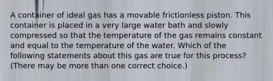 A container of ideal gas has a movable frictionless piston. This container is placed in a very large water bath and slowly compressed so that the temperature of the gas remains constant and equal to the temperature of the water. Which of the following statements about this gas are true for this process? (There may be more than one correct choice.)