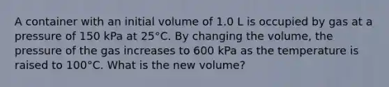 A container with an initial volume of 1.0 L is occupied by gas at a pressure of 150 kPa at 25°C. By changing the volume, the pressure of the gas increases to 600 kPa as the temperature is raised to 100°C. What is the new volume?