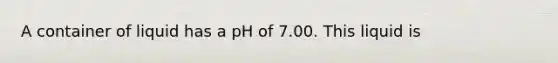 A container of liquid has a pH of 7.00. This liquid is