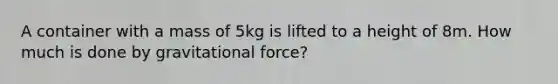 A container with a mass of 5kg is lifted to a height of 8m. How much is done by gravitational force?