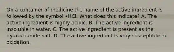 On a container of medicine the name of the active ingredient is followed by the symbol •HCl. What does this indicate? A. The active ingredient is highly acidic. B. The active ingredient is insoluble in water. C. The active ingredient is present as the hydrochloride salt. D. The active ingredient is very susceptible to oxidation.