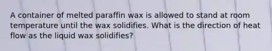 A container of melted paraffin wax is allowed to stand at room temperature until the wax solidifies. What is the direction of heat flow as the liquid wax solidifies?