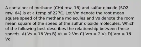 A container of methane (CH4 mw: 16) and sulfur dioxide (SO2 mw: 64) is at a temp of 227C. Let Vm denote the root mean square speed of the methane molecules and Vs denote the room mean square of the speed of the sulfur dioxide molecules. Which of the following best describes the relationship between these speeds. A) Vs = 16 Vm B) Vs = 2 Vm C) Vm = 2 Vs D) Vm = 16 Vc