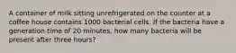 A container of milk sitting unrefrigerated on the counter at a coffee house contains 1000 bacterial cells. If the bacteria have a generation time of 20 minutes, how many bacteria will be present after three hours?