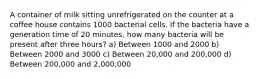 A container of milk sitting unrefrigerated on the counter at a coffee house contains 1000 bacterial cells. If the bacteria have a generation time of 20 minutes, how many bacteria will be present after three hours? a) Between 1000 and 2000 b) Between 2000 and 3000 c) Between 20,000 and 200,000 d) Between 200,000 and 2,000,000