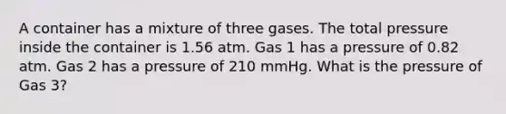 A container has a mixture of three gases. The total pressure inside the container is 1.56 atm. Gas 1 has a pressure of 0.82 atm. Gas 2 has a pressure of 210 mmHg. What is the pressure of Gas 3?