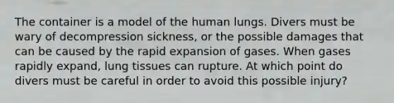 The container is a model of the human lungs. Divers must be wary of decompression sickness, or the possible damages that can be caused by the rapid expansion of gases. When gases rapidly expand, lung tissues can rupture. At which point do divers must be careful in order to avoid this possible injury?