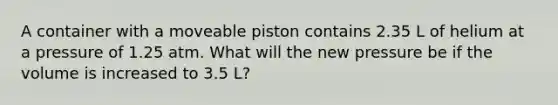 A container with a moveable piston contains 2.35 L of helium at a pressure of 1.25 atm. What will the new pressure be if the volume is increased to 3.5 L?