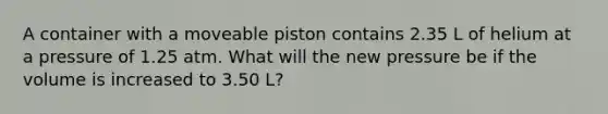 A container with a moveable piston contains 2.35 L of helium at a pressure of 1.25 atm. What will the new pressure be if the volume is increased to 3.50 L?