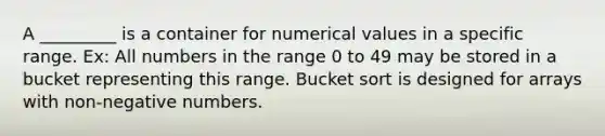 A _________ is a container for numerical values in a specific range. Ex: All numbers in the range 0 to 49 may be stored in a bucket representing this range. Bucket sort is designed for arrays with non-negative numbers.