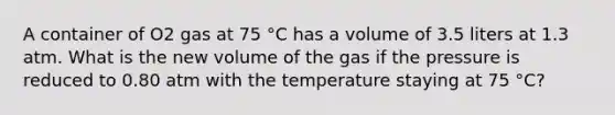 A container of O2 gas at 75 °C has a volume of 3.5 liters at 1.3 atm. What is the new volume of the gas if the pressure is reduced to 0.80 atm with the temperature staying at 75 °C?