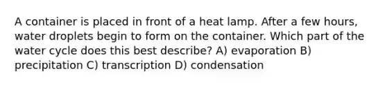 A container is placed in front of a heat lamp. After a few hours, water droplets begin to form on the container. Which part of the water cycle does this best describe? A) evaporation B) precipitation C) transcription D) condensation