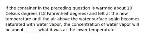 If the container in the preceding question is warmed about 10 Celsius degrees (18 Fahrenheit degrees) and left at the new temperature until the air above the water surface again becomes saturated with water vapor, the concentration of water vapor will be about ______ what it was at the lower temperature.