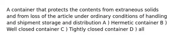 A container that protects the contents from extraneous solids and from loss of the article under ordinary conditions of handling and shipment storage and distribution A ) Hermetic container B ) Well closed container C ) Tightly closed container D ) all