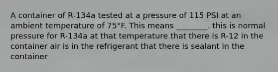 A container of R-134a tested at a pressure of 115 PSI at an ambient temperature of 75°F. This means ________. this is normal pressure for R-134a at that temperature that there is R-12 in the container air is in the refrigerant that there is sealant in the container