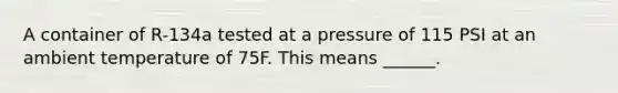 A container of R-134a tested at a pressure of 115 PSI at an ambient temperature of 75F. This means ______.