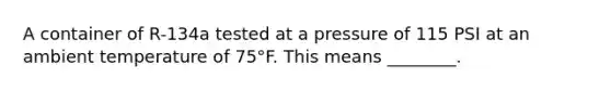 A container of R-134a tested at a pressure of 115 PSI at an ambient temperature of 75°F. This means ________.