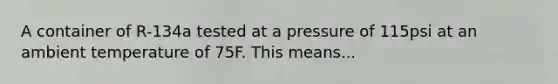 A container of R-134a tested at a pressure of 115psi at an ambient temperature of 75F. This means...