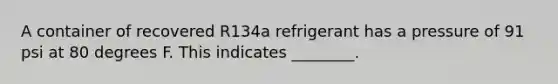 A container of recovered R134a refrigerant has a pressure of 91 psi at 80 degrees F. This indicates ________.