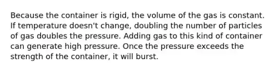 Because the container is rigid, the volume of the gas is constant. If temperature doesn't change, doubling the number of particles of gas doubles the pressure. Adding gas to this kind of container can generate high pressure. Once the pressure exceeds the strength of the container, it will burst.