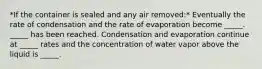 *If the container is sealed and any air removed:* Eventually the rate of condensation and the rate of evaporation become _____. _____ has been reached. Condensation and evaporation continue at _____ rates and the concentration of water vapor above the liquid is _____.