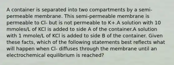 A container is separated into two compartments by a semi-permeable membrane. This semi-permeable membrane is permeable to Cl- but is not permeable to K+.A solution with 10 mmoles/L of KCl is added to side A of the container.A solution with 1 mmole/L of KCl is added to side B of the container. Given these facts, which of the following statements best reflects what will happen when Cl- diffuses through the membrane until an electrochemical equilibrium is reached?