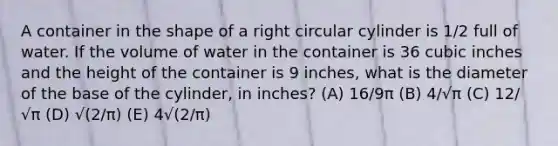 A container in the shape of a right circular cylinder is 1/2 full of water. If the volume of water in the container is 36 cubic inches and the height of the container is 9 inches, what is the diameter of the base of the cylinder, in inches? (A) 16/9π (B) 4/√π (C) 12/√π (D) √(2/π) (E) 4√(2/π)