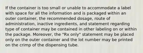 If the container is too small or unable to accommodate a label with space for all the information and is packaged within an outer container, the recommended dosage, route of administration, inactive ingredients, and statement regarding type of container may be contained in other labeling on or within the package. Moreover, the "Rx only" statement may be placed only on the outer container and the lot number may be printed on the crimp of the dispensing tube.