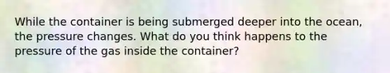 While the container is being submerged deeper into the ocean, the pressure changes. What do you think happens to the pressure of the gas inside the container?