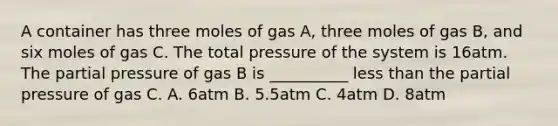 A container has three moles of gas A, three moles of gas B, and six moles of gas C. The total pressure of the system is 16atm. The partial pressure of gas B is __________ less than the partial pressure of gas C. A. 6atm B. 5.5atm C. 4atm D. 8atm