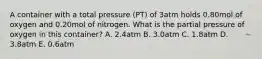 A container with a total pressure (PT) of 3atm holds 0.80mol of oxygen and 0.20mol of nitrogen. What is the partial pressure of oxygen in this container? A. 2.4atm B. 3.0atm C. 1.8atm D. 3.8atm E. 0.6atm