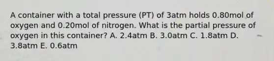 A container with a total pressure (PT) of 3atm holds 0.80mol of oxygen and 0.20mol of nitrogen. What is the partial pressure of oxygen in this container? A. 2.4atm B. 3.0atm C. 1.8atm D. 3.8atm E. 0.6atm