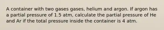 A container with two gases gases, helium and argon. If argon has a partial pressure of 1.5 atm, calculate the partial pressure of He and Ar if the total pressure inside the container is 4 atm.