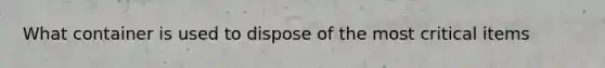 What container is used to dispose of the most critical items