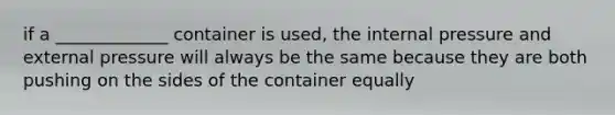 if a _____________ container is used, the internal pressure and external pressure will always be the same because they are both pushing on the sides of the container equally