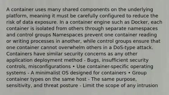 A container uses many shared components on the underlying platform, meaning it must be carefully configured to reduce the risk of data exposure. In a container engine such as Docker, each container is isolated from others through separate namespaces and control groups Namespaces prevent one container reading or writing processes in another, while control groups ensure that one container cannot overwhelm others in a DoS-type attack. Containers have similar security concerns as any other application deployment method - Bugs, insufficient security controls, misconfigurations • Use container-specific operating systems - A minimalist OS designed for containers • Group container types on the same host - The same purpose, sensitivity, and threat posture - Limit the scope of any intrusion