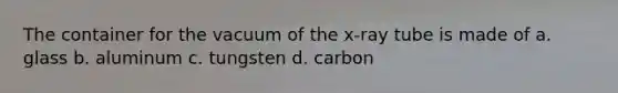 The container for the vacuum of the x-ray tube is made of a. glass b. aluminum c. tungsten d. carbon